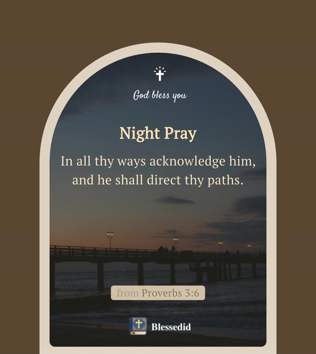 God bless you
Night Pray
In all thy ways acknowledge him, and he shall direct thy paths.
From Proverbs 3:6
Blessedid
