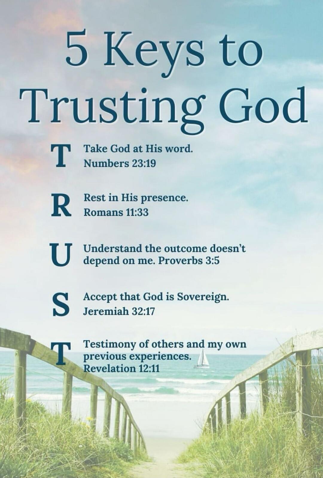 5 Keys to Trusting God. T Take God at His word. Numbers 23:19. R Rest in His presence. Romans 11:33. U Understand the outcome doesn't depend on me. Proverbs 3:5. S Accept that God is Sovereign. Jeremiah 32:17. T Testimony of others and my own previous experiences. Revelation 12:11.
