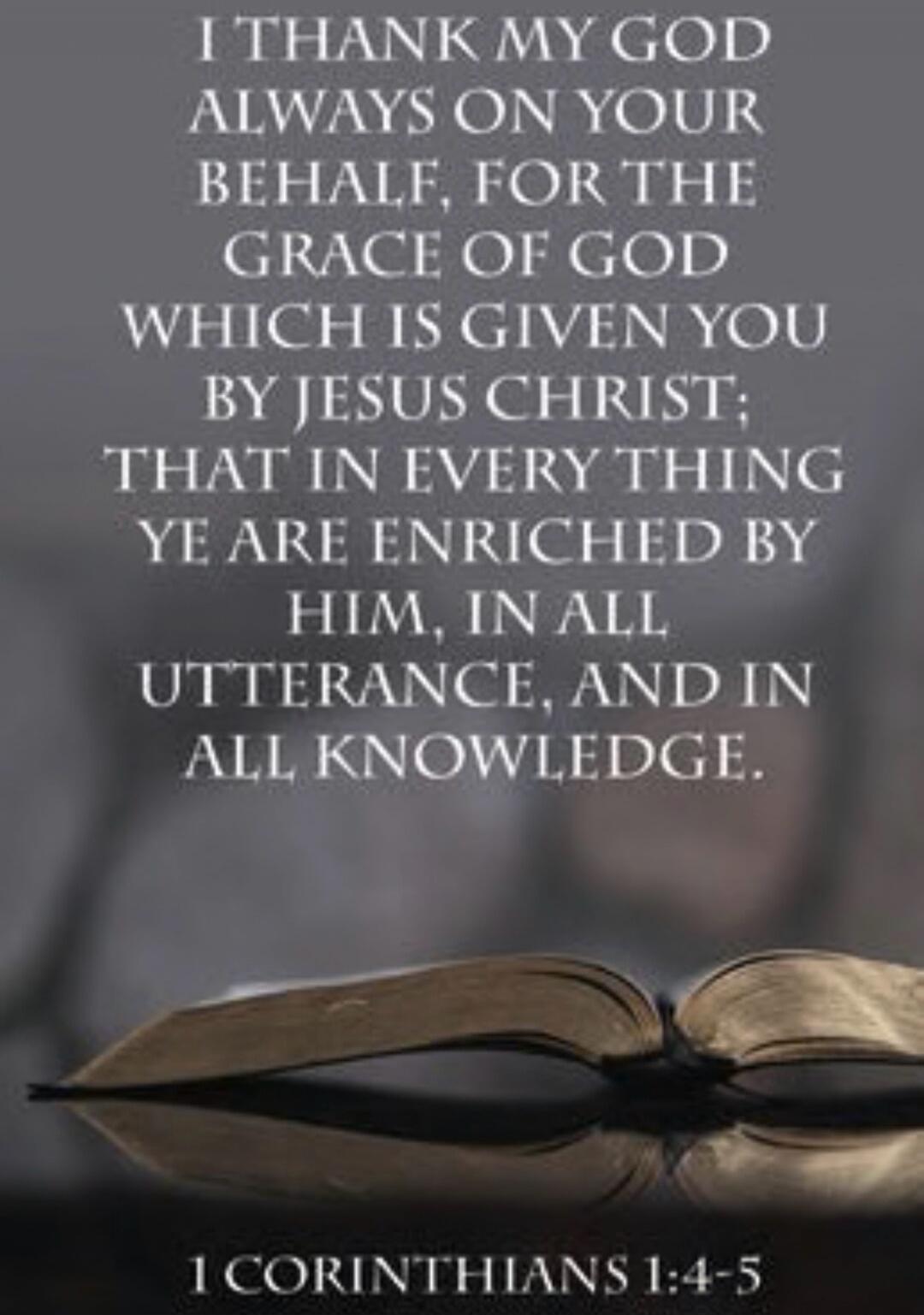I THANK MY GOD ALWAYS ON YOUR BEHALF, FOR THE GRACE OF GOD WHICH IS GIVEN YOU BY JESUS CHRIST: THAT IN EVERY THING YE ARE ENRICHED BY HIM, IN ALL UTTERANCE, AND IN ALL KNOWLEDGE. 1 CORINTHIANS 1:4-5