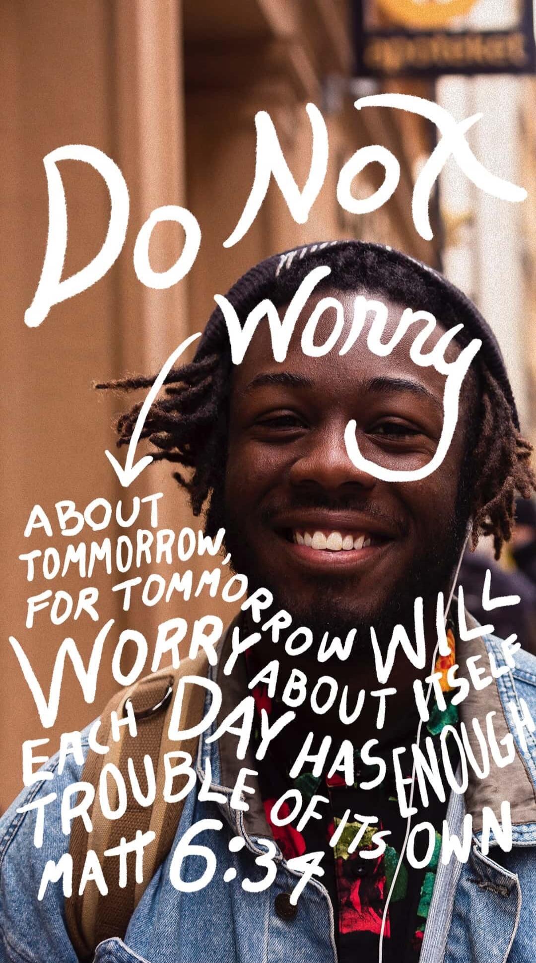 Do Not Worry ABOUT TOMORROW, FOR TOMORROW WILL WORRY ABOUT ITSELF. EACH DAY HAS ENOUGH TROUBLE OF ITS OWN. MATT 6:34