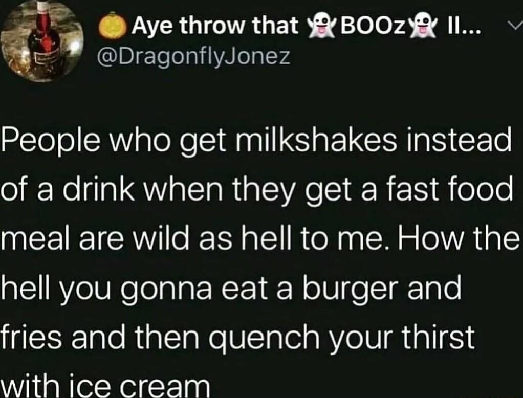 i Aye throw that BOOzX Il DragonflyJonez People who get milkshakes instead o f Rella QWIalToRia LTSI R N R oTeTe meal are wild as hell to me How the hell you gonna eat a burger and fries and then quench your thirst with ice cream