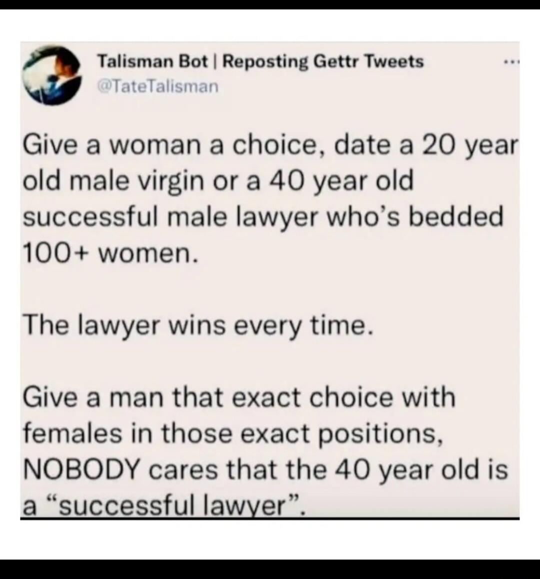Talisman Bot | Reposting Gettr Tweets @TateTalisman Give a woman a choice, date a 20 year old male virgin or a 40 year old successful male lawyer who's bedded 100+ women. The lawyer wins every time. Give a man that exact choice with females in those exact positions, NOBODY cares that the 40 year old is a 