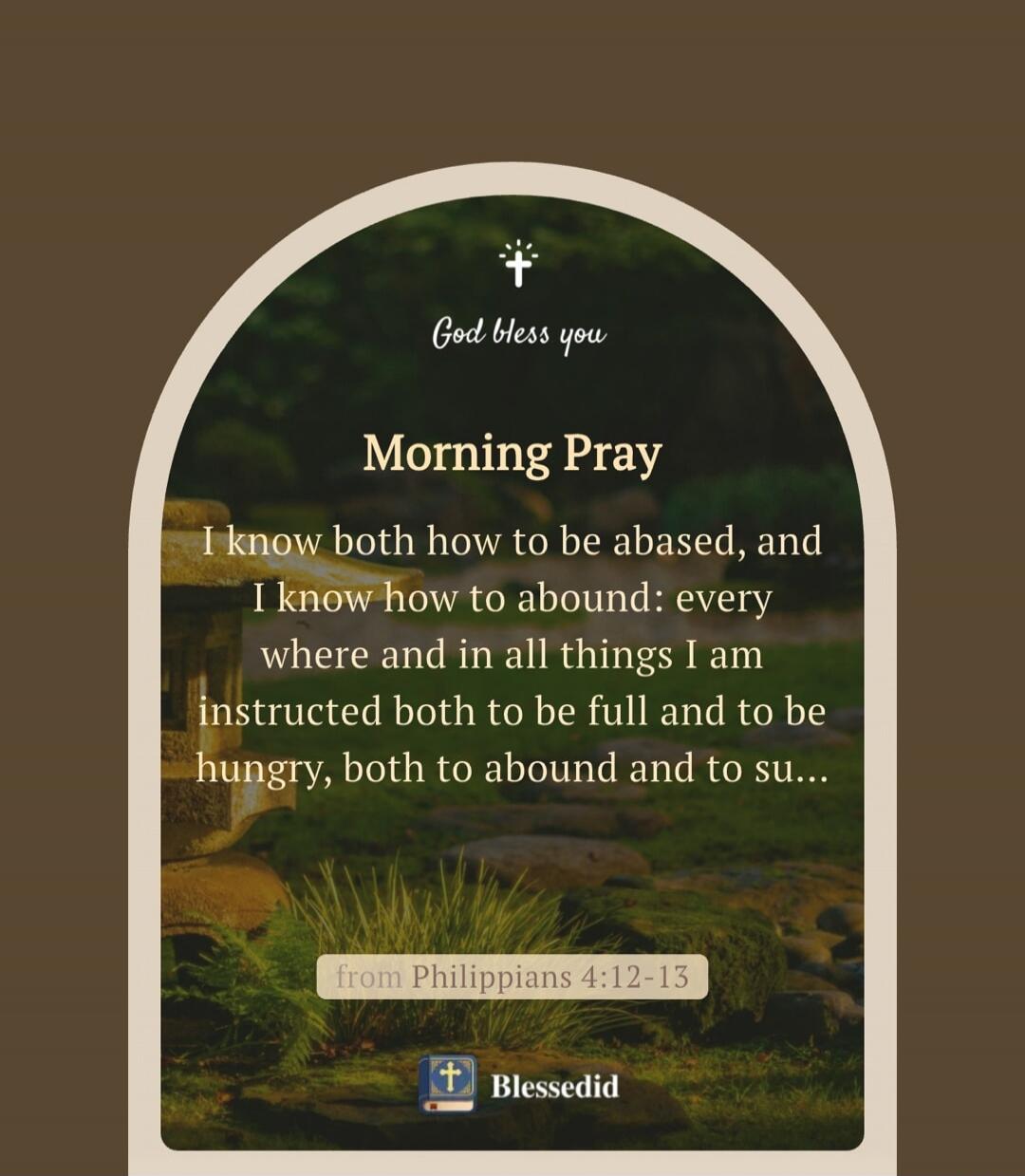 God bless you. Morning Pray. I know both how to be abased, and I know how to abound: everywhere and in all things I am instructed both to be full and to be hungry, both to abound and to suffer need. from Philippians 4:12-13. Blessedid.