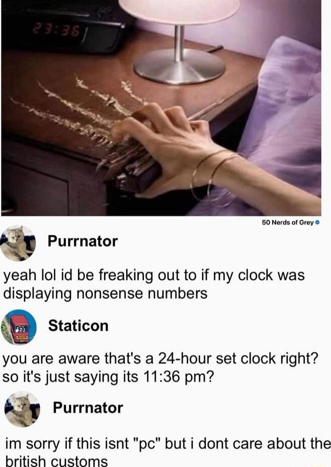 Purrnator yeah lol id be freaking out to if my clock was displaying nonsense numbers
Staticon you are aware that's a 24-hour set clock right? so it's just saying its 11:36 pm?
Purrnator im sorry if this isnt 