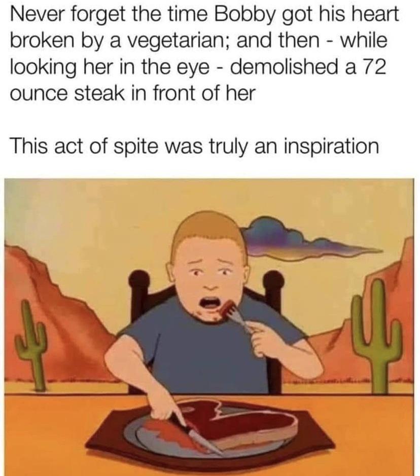 Never forget the time Bobby got his heart broken by a vegetarian and then while looking her in the eye demolished a 72 ounce steak in front of her This act of spite was truly an inspiration