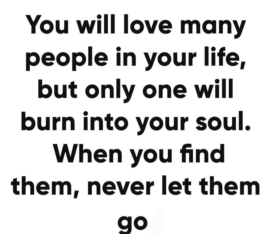 You will love many people in your life, but only one will burn into your soul. When you find them, never let them go.