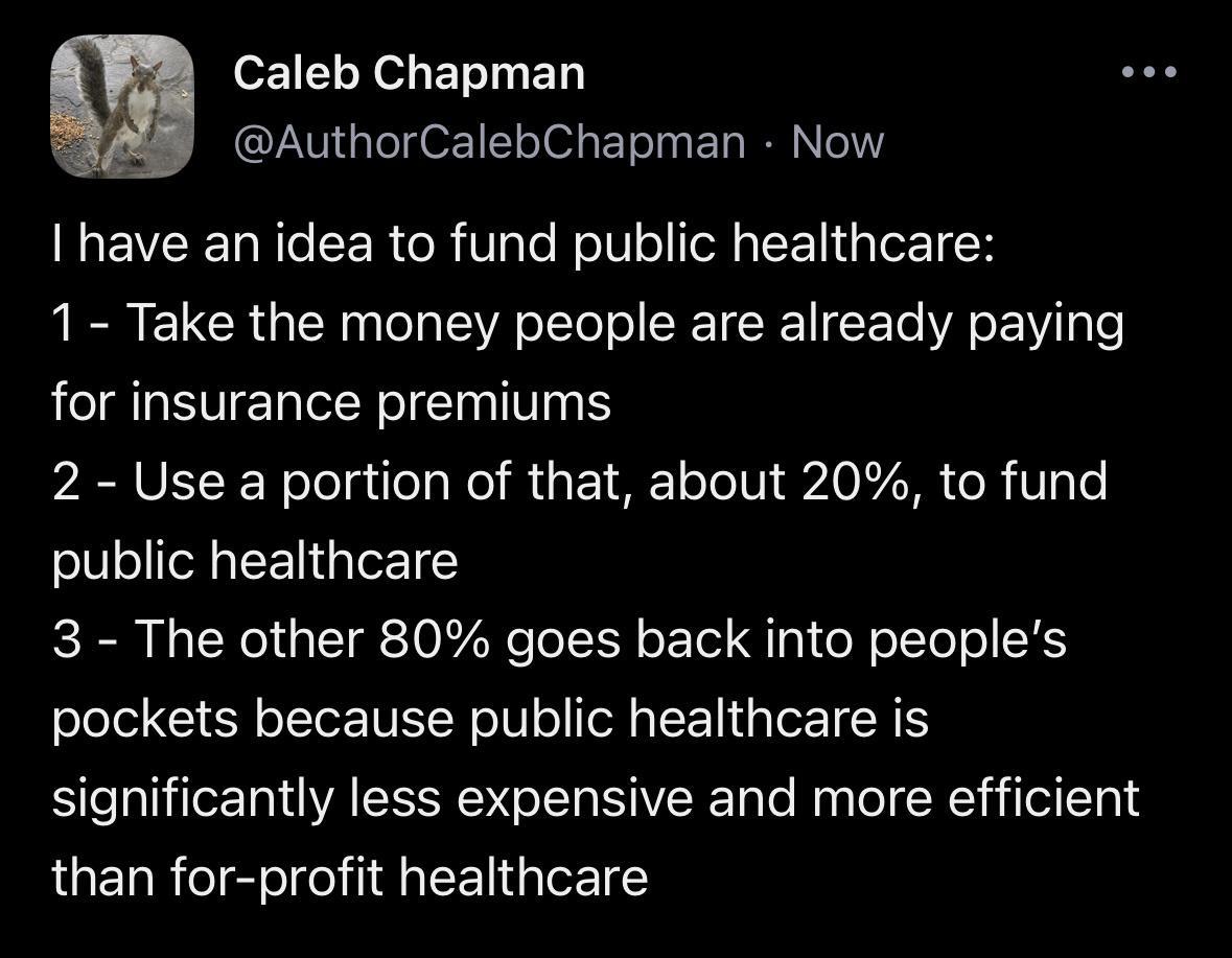 or1 LYo ETT B QLNG LIz EL o EI I EL RN have an idea to fund public healthcare 1 Take the money people are already paying for insurance premiums 2 Use a portion of that about 20 to fund public healthcare 3 The other 80 goes back into peoples pockets because public healthcare is significantly less expensive and more efficient than for profit healthcare