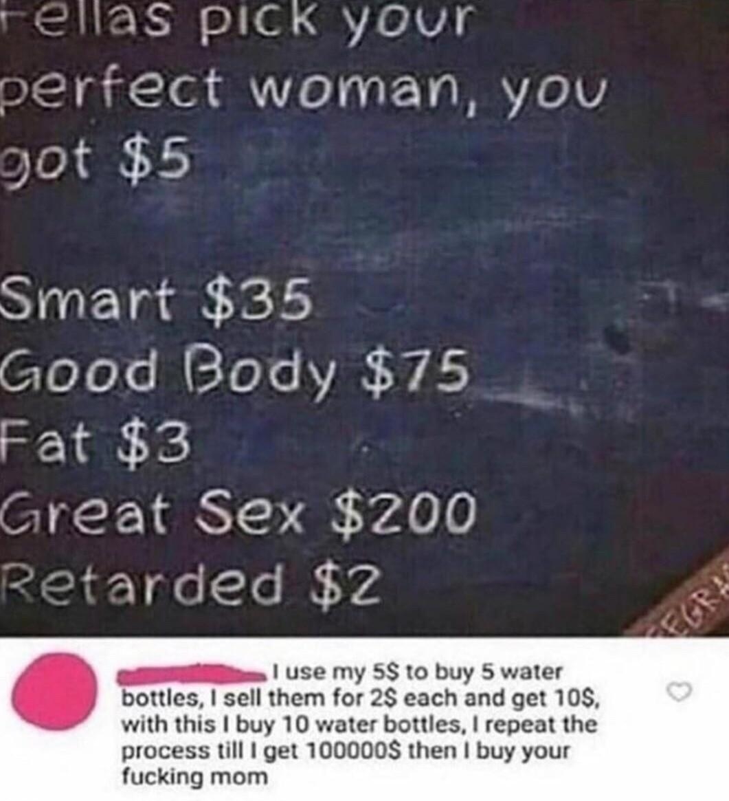 S PICK YyOouUTr orfect woman you ST lase el Good Body 75 Fat 3 sreat Sex NYA00 Use my 5 0 buy 5 water sell them for 2 each and get 108 buy 10 water bottles repeat the process till get 1000008 then buy your fucking mom and have 99995 left