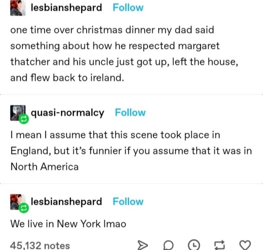 B lesbianshepard Follow one time over christmas dinner my dad said something about how he respected margaret thatcher and his uncle just got up left the house and flew back to ireland nquai normalcy Follow I mean assume that this scene took place in England but its funnier if you assume that it was in North America Iesblamhepard Follow We live in New York Imao 45132 notes OO O