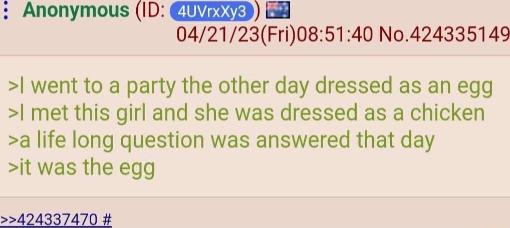 Anonymous ID NZETED 8 042123Fri085140 No424335149 l went to a party the other day dressed as an egg met this girl and she was dressed as a chicken a life long question was answered that day it was the egg 424337470