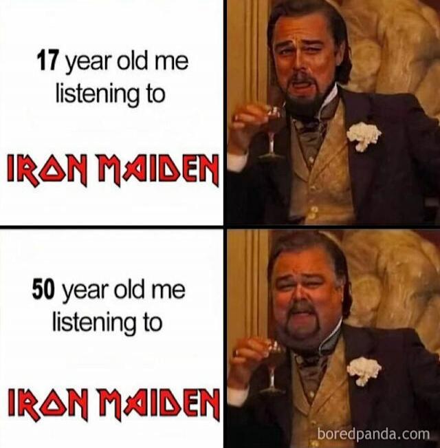 17 year old me listening to IRON MAIDEN
50 year old me listening to IRON MAIDEN