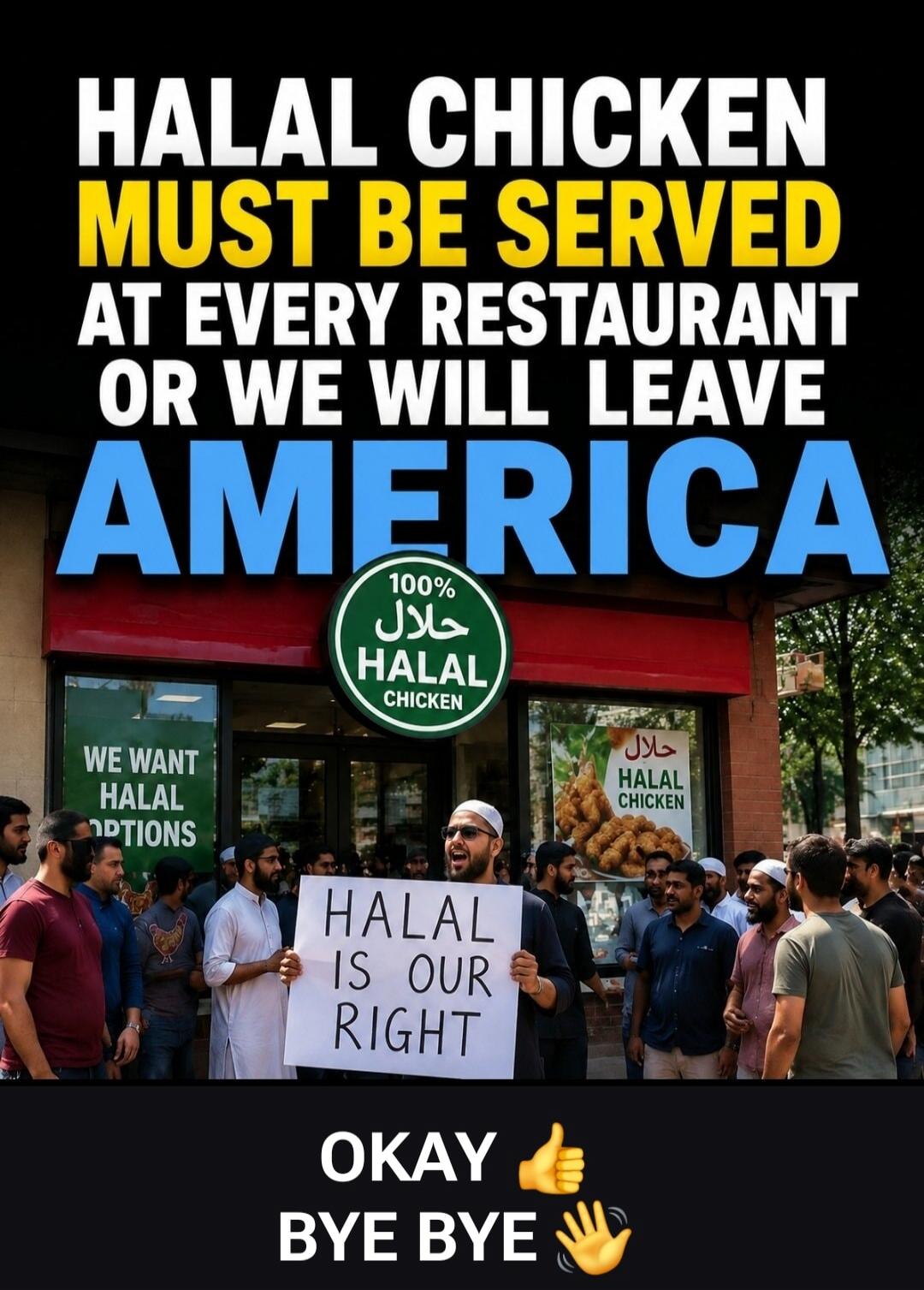 HALAL CHICKEN MUST BE SERVED AT EVERY RESTAURANT OR WE WILL LEAVE AMERICA. 100% HALAL CHICKEN. WE WANT HALAL OPTIONS. HALAL IS OUR RIGHT. OKAY BYE BYE.