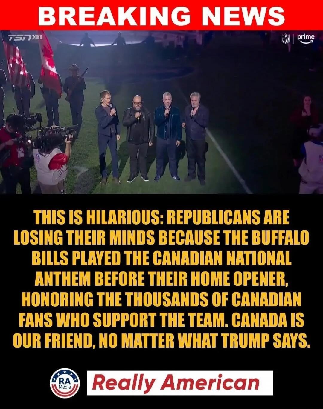 BREAKING NEWS. THIS IS HILARIOUS: REPUBLICANS ARE LOSING THEIR MINDS BECAUSE THE BUFFALO BILLS PLAYED THE CANADIAN NATIONAL ANTHEM BEFORE THEIR HOME OPENER, HONORING THE THOUSANDS OF CANADIAN FANS WHO SUPPORT THE TEAM. CANADA IS OUR FRIEND, NO MATTER WHAT TRUMP SAYS.