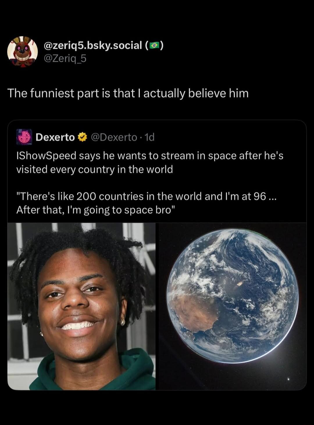 The funniest part is that I actually believe him. IShowSpeed says he wants to stream in space after he's visited every country in the world. 