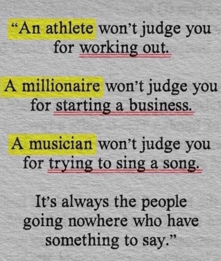 An athlete won't judge you for working out. A millionaire won't judge you for starting a business. A musician won't judge you for trying to sing a song. It's always the people going nowhere who have something to say.