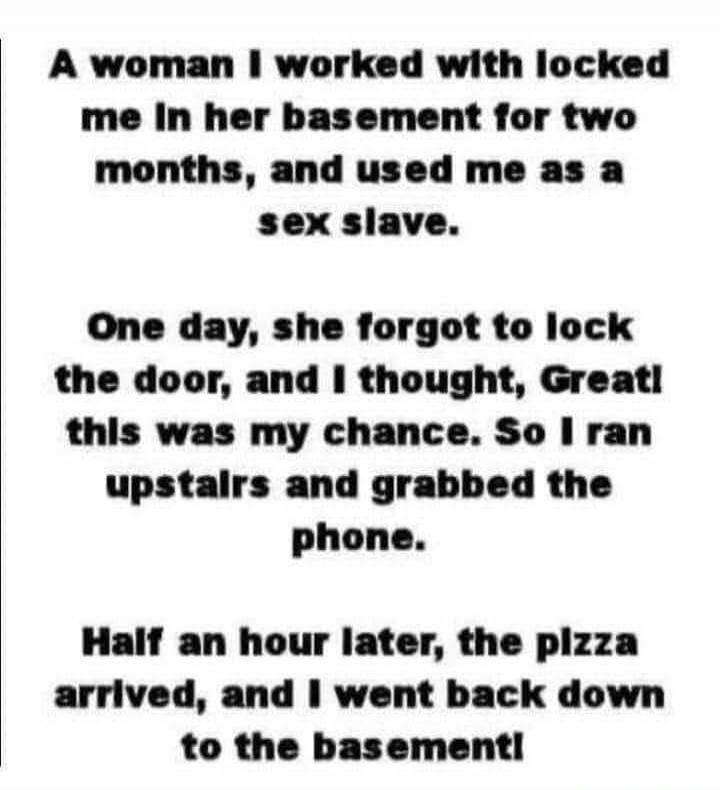 A woman I worked with locked me in her basement for two months, and used me as a sex slave. One day, she forgot to lock the door, and I thought, Great! this was my chance. So I ran upstairs and grabbed the phone. Half an hour later, the pizza arrived, and I went back down to the basement!