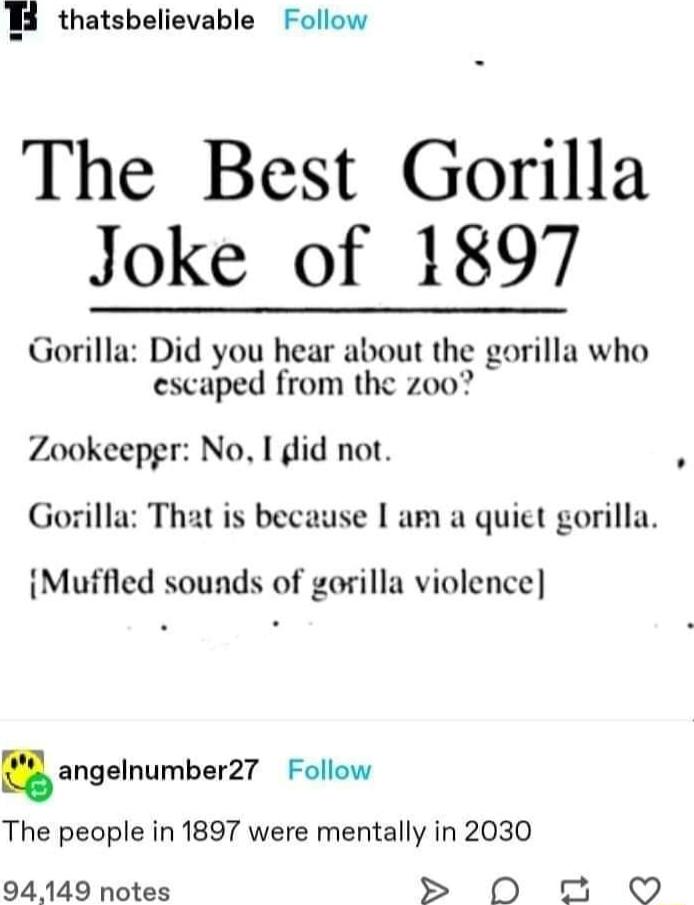 B thatsbelievable Follow The Best Gorilla Joke of 1897 Gorilla Did you hear about the gorilla who escaped from the zoo Zookeepgr No I did not Gorilla That is because am a quict gorilla Muffied sounds of gorilla violence angelnumbarZl Follow The people in 1897 were mentally in 2030 94149 notes D 5 O