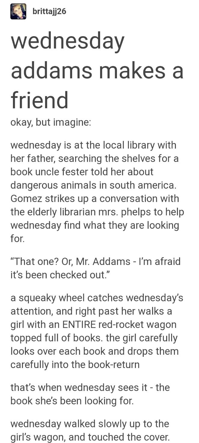 britaji26 wednesday addams makes a friend okay but imagine wednesday is at the local library with her father searching the shelves for a book uncle fester told her about dangerous animals in south america Gomez strikes up a conversation with the elderly librarian mrs phelps to help wednesday find what they are looking for That one Or Mr Addams Im afraid its been checked out a squeaky wheel catches