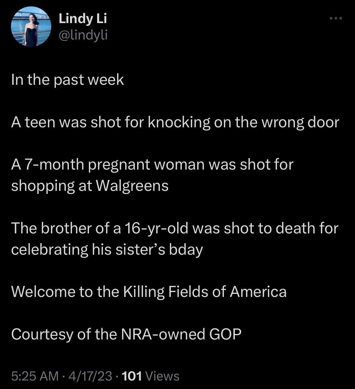 Lindy Li lindyli RGN QIELT A teen was shot for knocking on the wrong door A 7 month pregnant woman was shot for shopping at Walgreens The brother of a 16 yr old was shot to death for celebrating his sisters bday Welcome to the Killing Fields of America Courtesy of the NRA owned GOP 525 AM 41723 101 Views