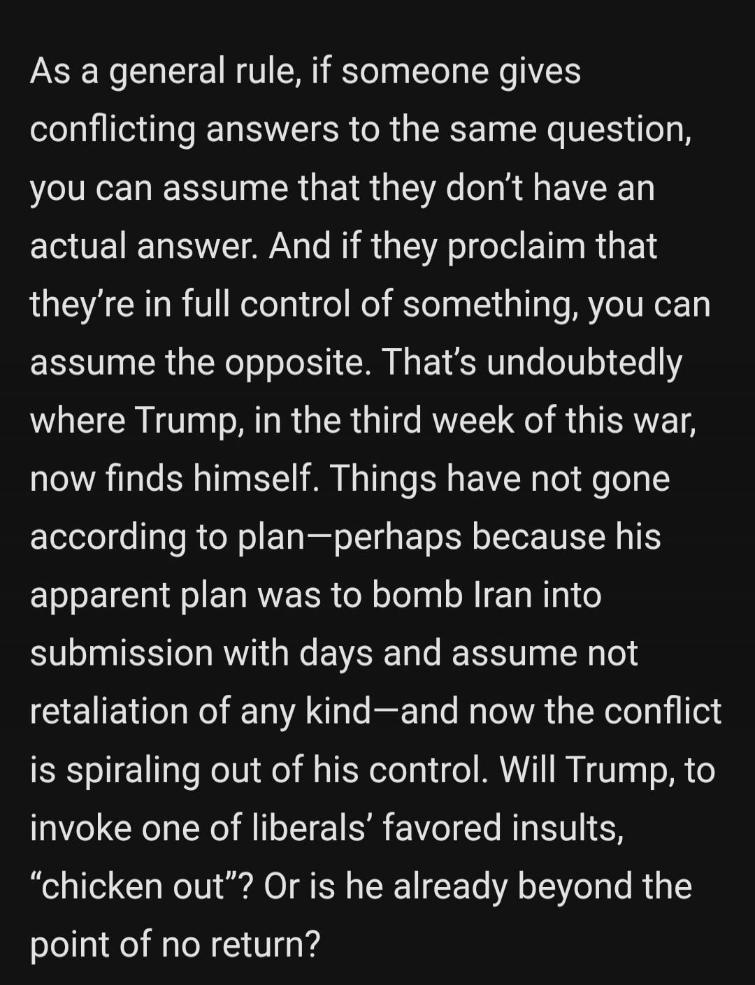 As a general rule, if someone gives conflicting answers to the same question, you can assume that they don't have an actual answer. And if they proclaim that they're in full control of something, you can assume the opposite. That's undoubtedly where Trump, in the third week of this war, now finds himself. Things have not gone according to plan—perh
