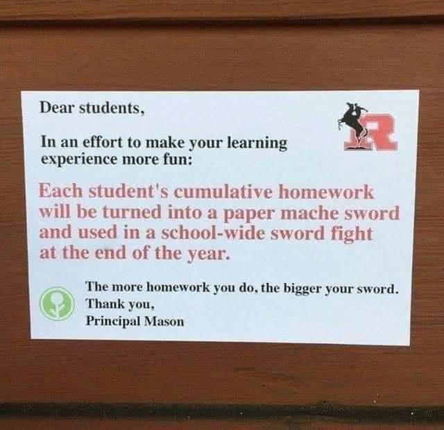 Dear students In an effort to make your learning i experience more fun Each students cumulative homework will be turned into a per mache sword and used in a school wide sword fight at the end of the year The more homework you do the bigger your sword Thank Principal Mason
