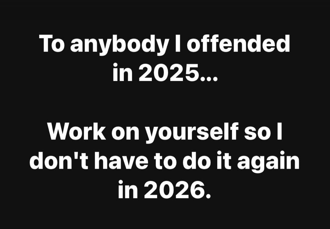 To anybody I offended in 2025...
Work on yourself so I don't have to do it again in 2026.
Session ID: 1040405.