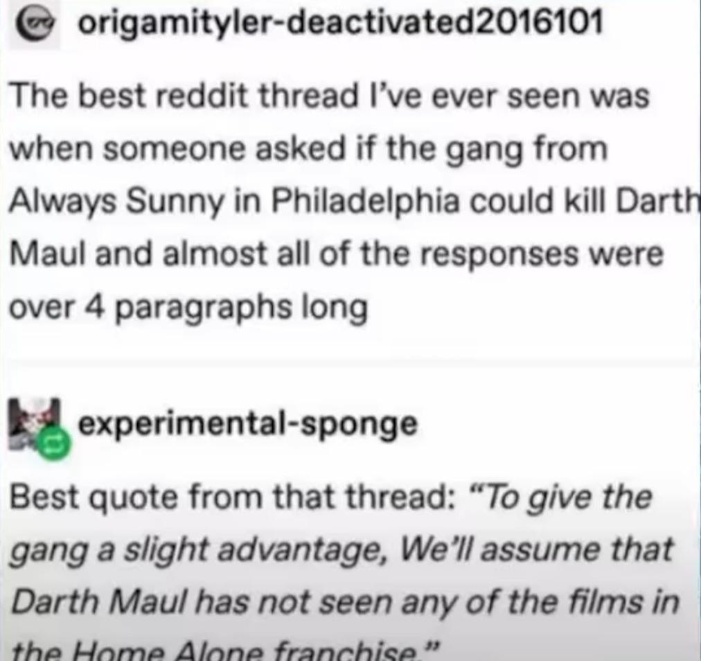 origamityler deactivated2016101 The best reddit thread Ive ever seen was when someone asked if the gang from Always Sunny in Philadelphia could kill Darti Maul and almost all of the responses were 1 over 4 paragraphs long exporimenul pongo Best quote from that thread To give the gang a slight advantage Well assume that Darth Maul has not seen any of the films in Gl B A e e