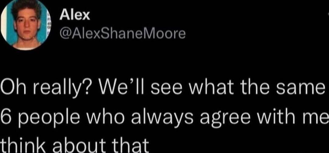 Oh really? We’ll see what the same 6 people who always agree with me think about that