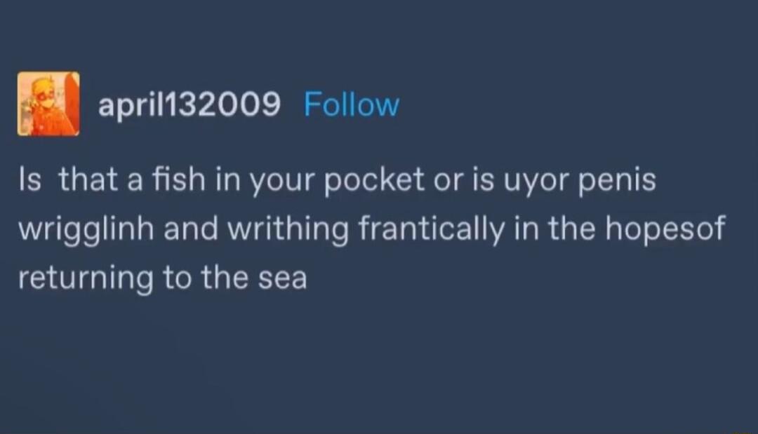 aprilt32009 Follow Is that a fish in your pocket or is uyor penis wrigglinh and writhing frantically in the hopesof GOGIT R GRGEREEE