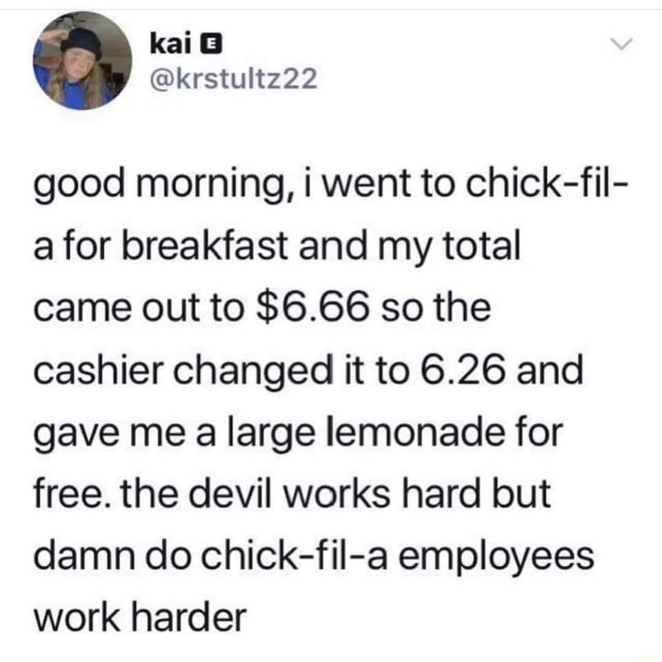 kai krstultz22 good morning i went to chick fil a for breakfast and my total came out to 666 so the cashier changed it to 626 and gave me a large lemonade for free the devil works hard but damn do chick fil a employees work harder