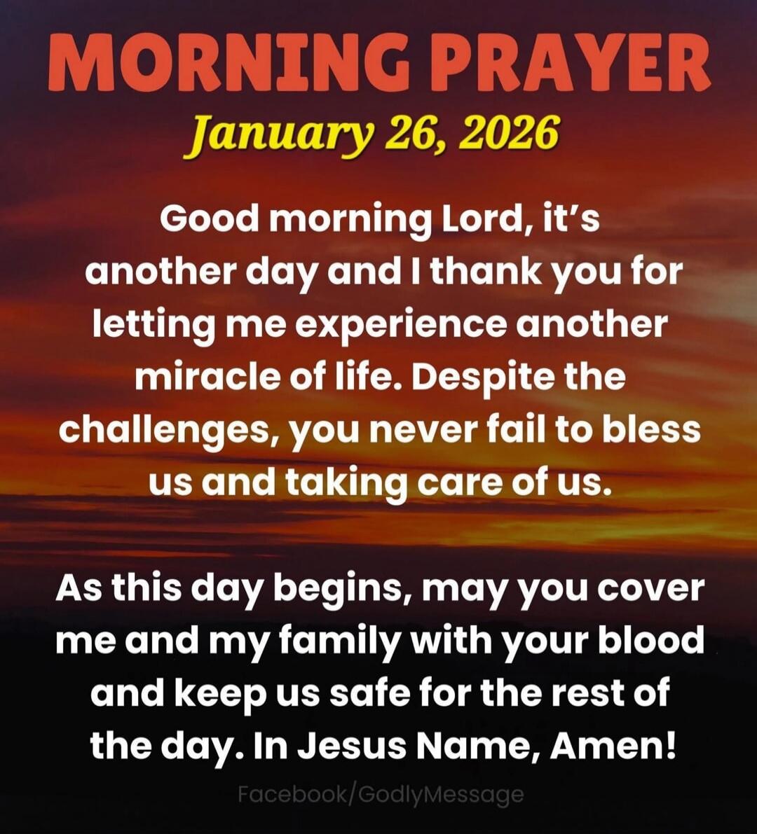 MORNING PRAYER January 26, 2026 Good morning Lord, it's another day and I thank you for letting me experience another miracle of life. Despite the challenges, you never fail to bless us and taking care of us. As this day begins, may you cover me and my family with your blood and keep us safe for the rest of the day. In Jesus Name, Amen!