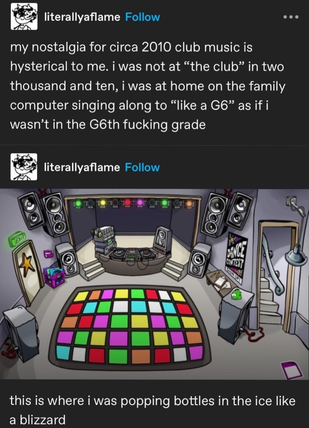 ki literallyafiame Follow my nostalgia for circa 2010 club music is hysterical to me i was not at the club in two QUCIEERGEL R LR Tl CXC IR R 1311 computer singing along to like a G6 as if i wasnt in the G6th fucking grade literallyaflame Follow this is where i was popping bottles in the ice like a blizzard