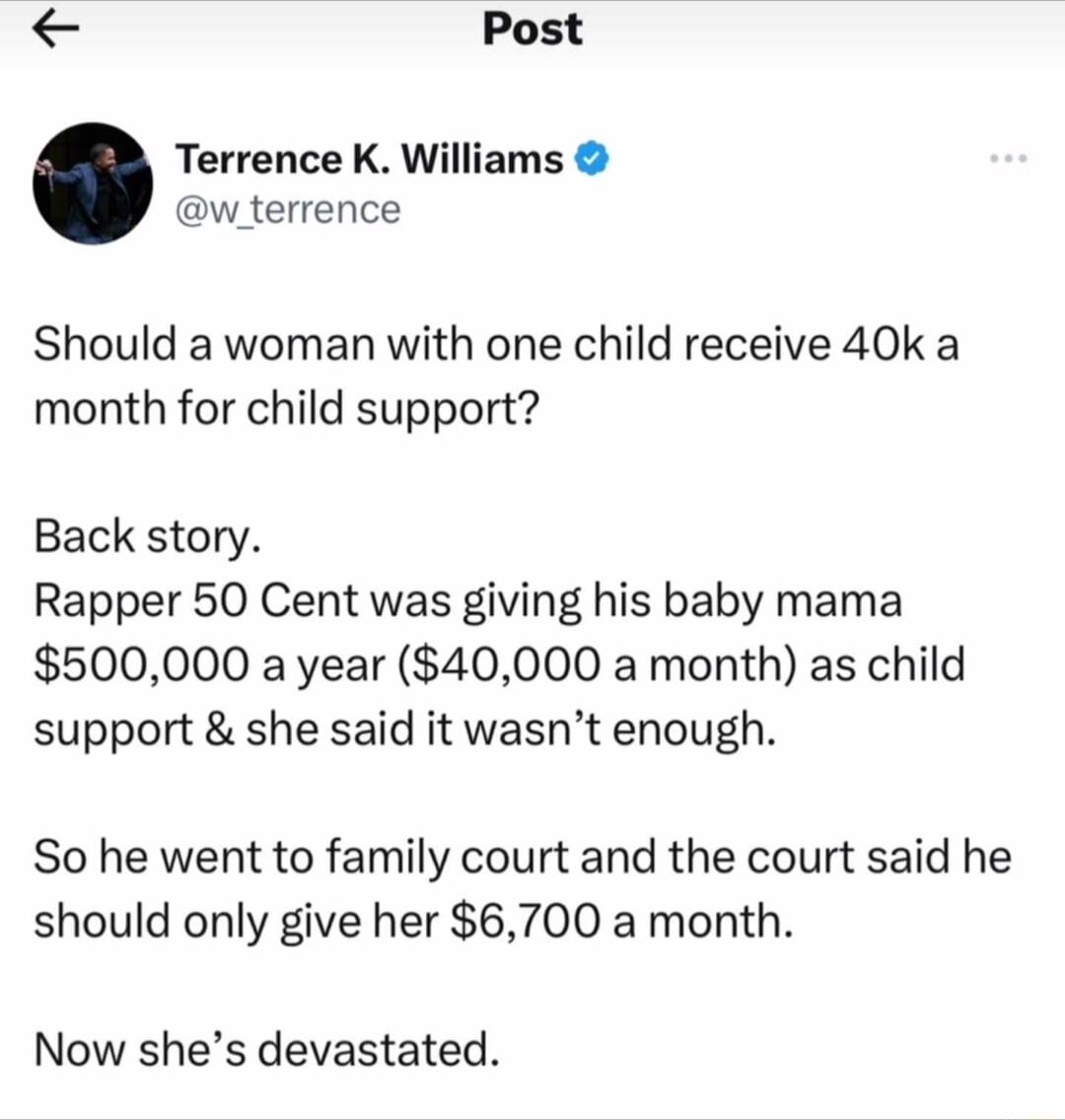 Post Terrence K Williams w_terrence Should a woman with one child receive 40k a month for child support Back story Rapper 50 Cent was giving his baby mama 500000 a year 40000 a month as child support she said it wasnt enough So he went to family court and the court said he should only give her 6700 a month Now shes devastated