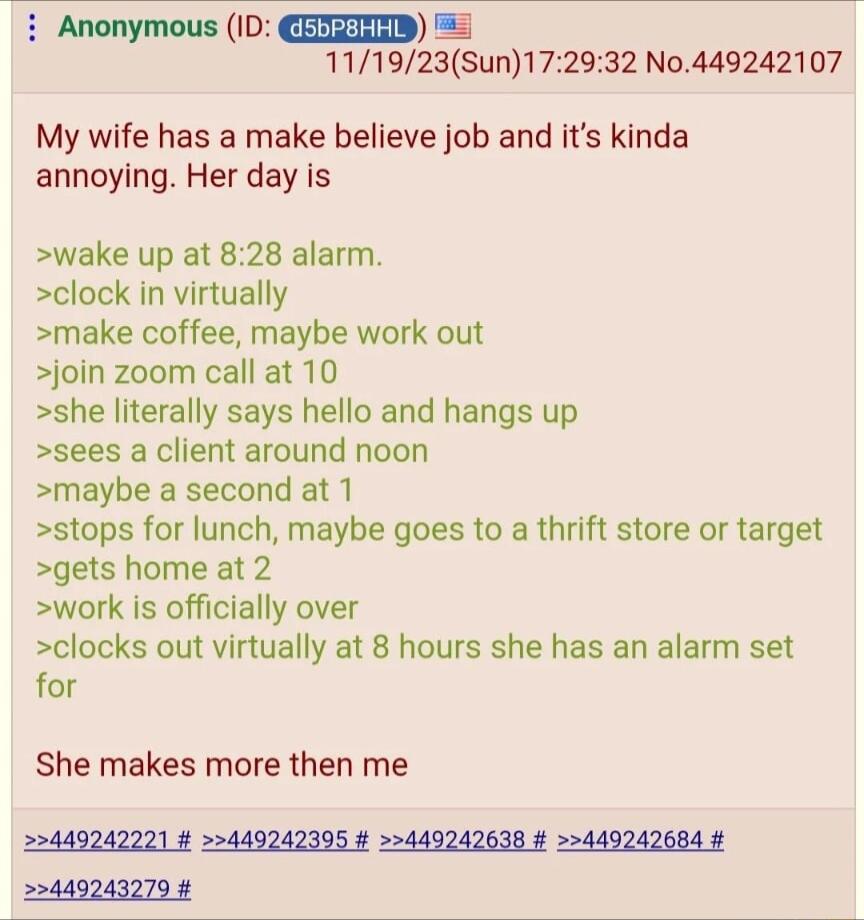 Anonymous ID CEEREIED 111923Sun172932 No449242107 My wife has a make believe job and its kinda annoying Her day is wake up at 828 alarm clock in virtually make coffee maybe work out join zoom call at 10 she literally says hello and hangs up sees a client around noon maybe a second at 1 stops for lunch maybe goes to a thrift store or target gets home at 2 work is officially over clocks out virtuall