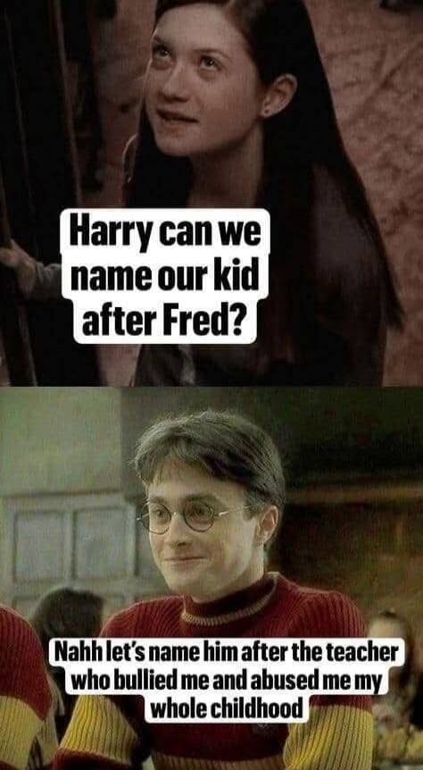 Harry can we name our kid after Fred?
Nahh let's name him after the teacher who bullied me and abused me my whole childhood