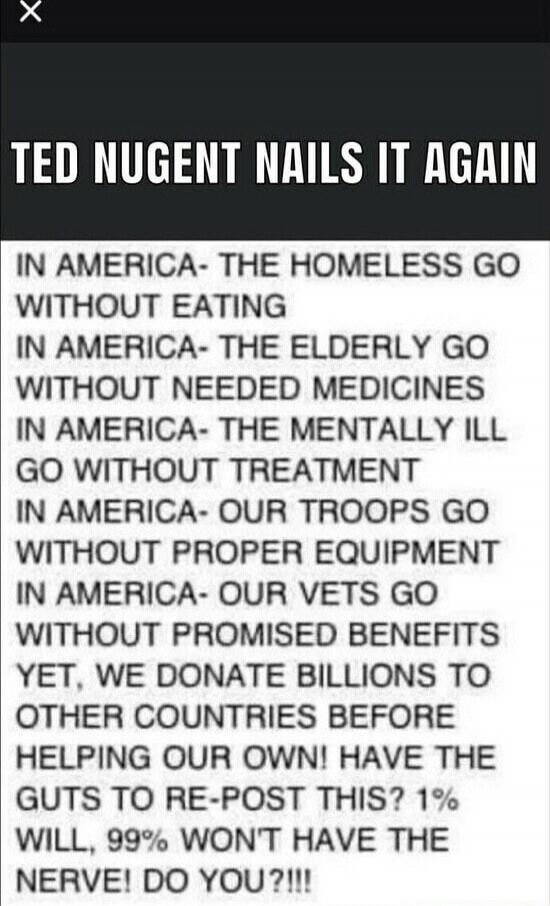 TED NUGENT NAILS IT AGAIN
IN AMERICA- THE HOMELESS GO WITHOUT EATING
IN AMERICA- THE ELDERLY GO WITHOUT NEEDED MEDICINES
IN AMERICA- THE MENTALLY ILL GO WITHOUT TREATMENT
IN AMERICA- OUR TROOPS GO WITHOUT PROPER EQUIPMENT
IN AMERICA- OUR VETS GO WITHOUT PROMISED BENEFITS
YET, WE DONATE BILLIONS TO OTHER COUNTRIES BEFORE HELPING OUR OWN! HAVE THE GU