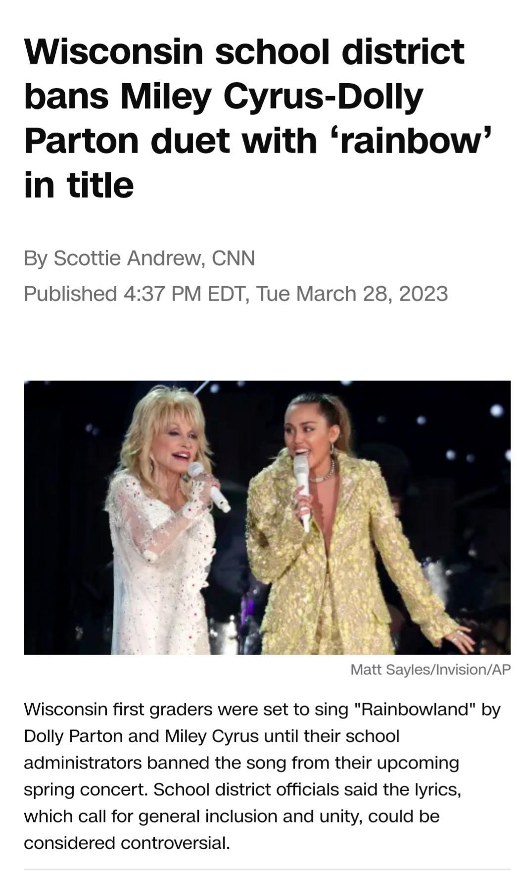 Wisconsin school district bans Miley Cyrus Dolly Parton duet with rainbow in title By Scottie Andrew CNN Published 437 PM EDT Tue March 28 2023 Wisconsin first graders were set to sing Rainbowland by Dolly Parton and Miley Cyrus until their school administrators banned the song from their upcoming spring concert School district officials said the lyrics which call for general inclusion and unity c