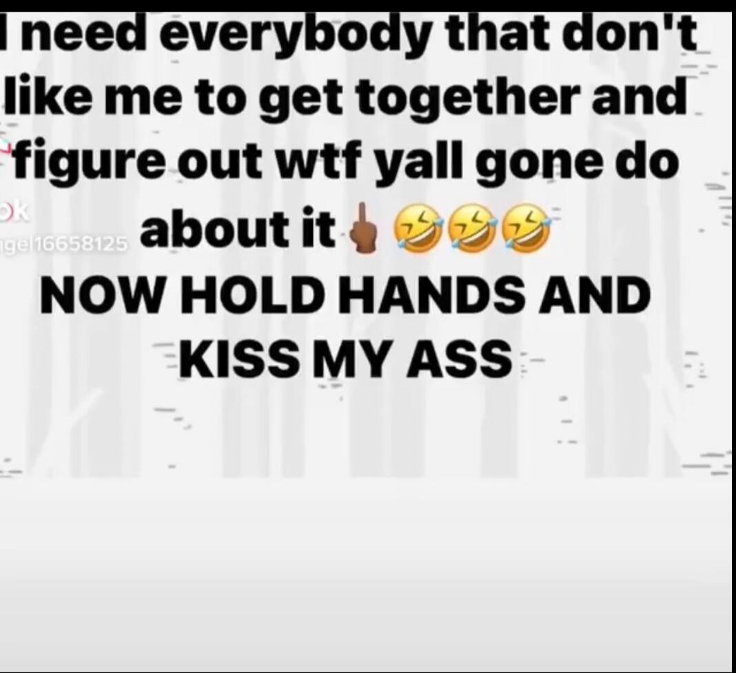 I need everybody that don't like me to get together and figure out wtf y'all gone do about it NOW HOLD HANDS AND KISS MY ASS