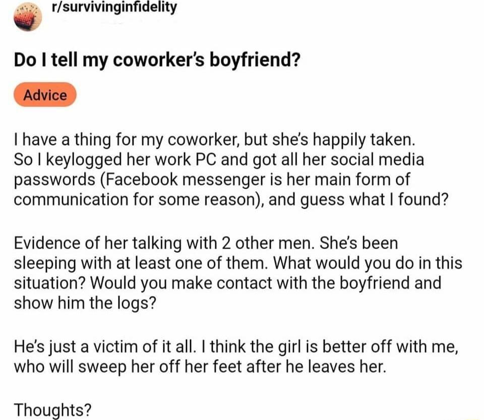 fsurvivinginfidelity Do tell my coworkers boyfriend Advice 1 have a thing for my coworker but shes happily taken So I keylogged her work PC and got all her social media passwords Facebook messenger is her main form of communication for some reason and guess what found Evidence of her talking with 2 other men Shes been sleeping with at least one of them What would you do in this situation Would you