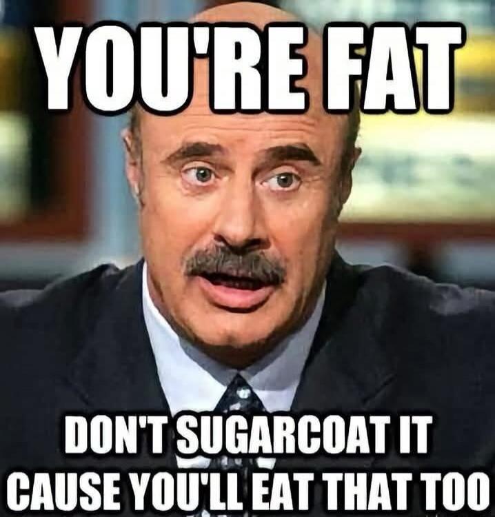 YOU'RE FAT DON'T SUGARCOAT IT CAUSE YOU'LL EAT THAT TOO