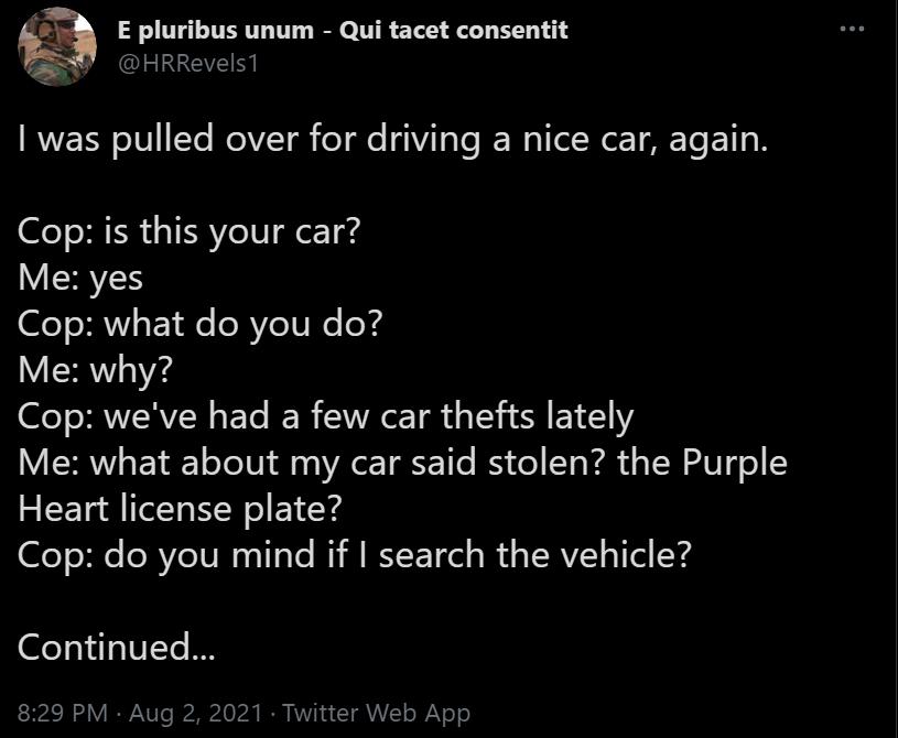 3 E pluribus unum Qui tacet consentit HRRevelsl RVETN o1V Ye RelVZTh el e 41Vi1 e E W I Wor T TS ETI o N Cop is this your car ISHVES Cop what do you do Me why Cop weve had a few car thefts lately VLR EL oTeTV VR o T g e B o Yo Fal o TSW W o Y Heart license plate Cop do you mind if search the vehicle a1 e IVYe I 829 PM Aug 2 2021 Twitter Web App