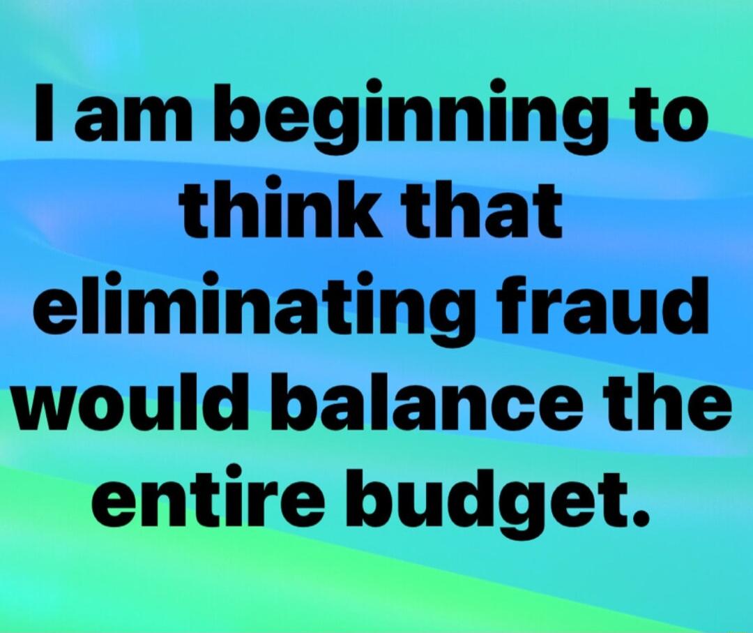 I am beginning to think that eliminating fraud would balance the entire budget