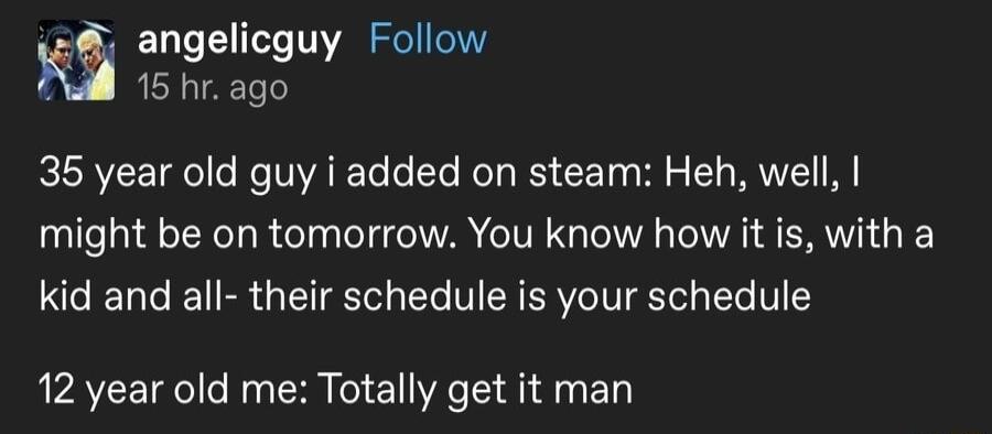 angelicguy Follow Nl 15 hr ago 35 year old guy i added on steam Heh well might be on tomorrow You know how it is with a kid and all their schedule is your schedule 12 year old me Totally get it man P