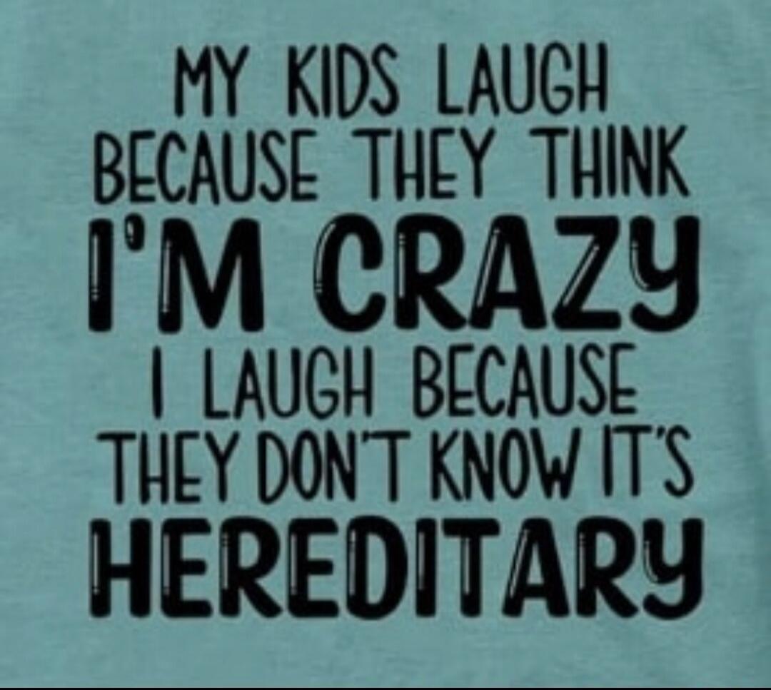 MY KIDS LAUGH BECAUSE THEY THINK I'M CRAZY I LAUGH BECAUSE THEY DON'T KNOW IT'S HEREDITARY