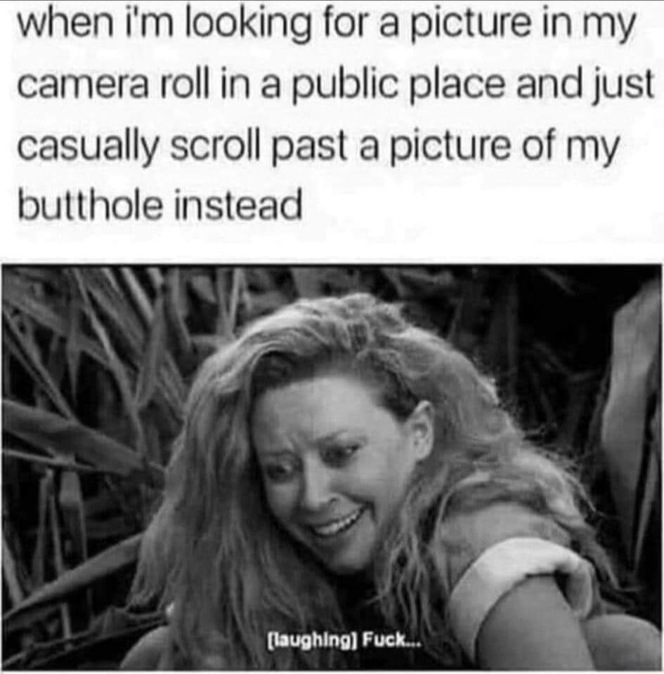 when Im looking for a picture in my camera roll in a public place and just casually scroll past a picture of my butthole instead laughing Fuck