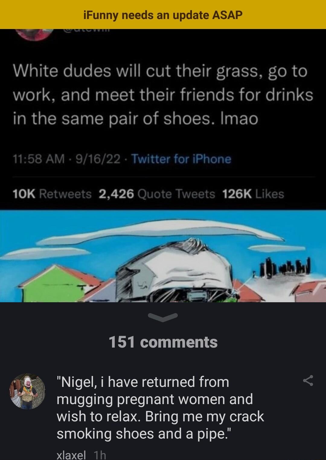 White dudes will cut their grass go to work and meet their friends for drinks in the same pair of shoes Imao 10K 2426 126K 151 comments Nigel i have returned from mugging pregnant women and wish to relax Bring me my crack smoking shoes and a pipe xlaxel