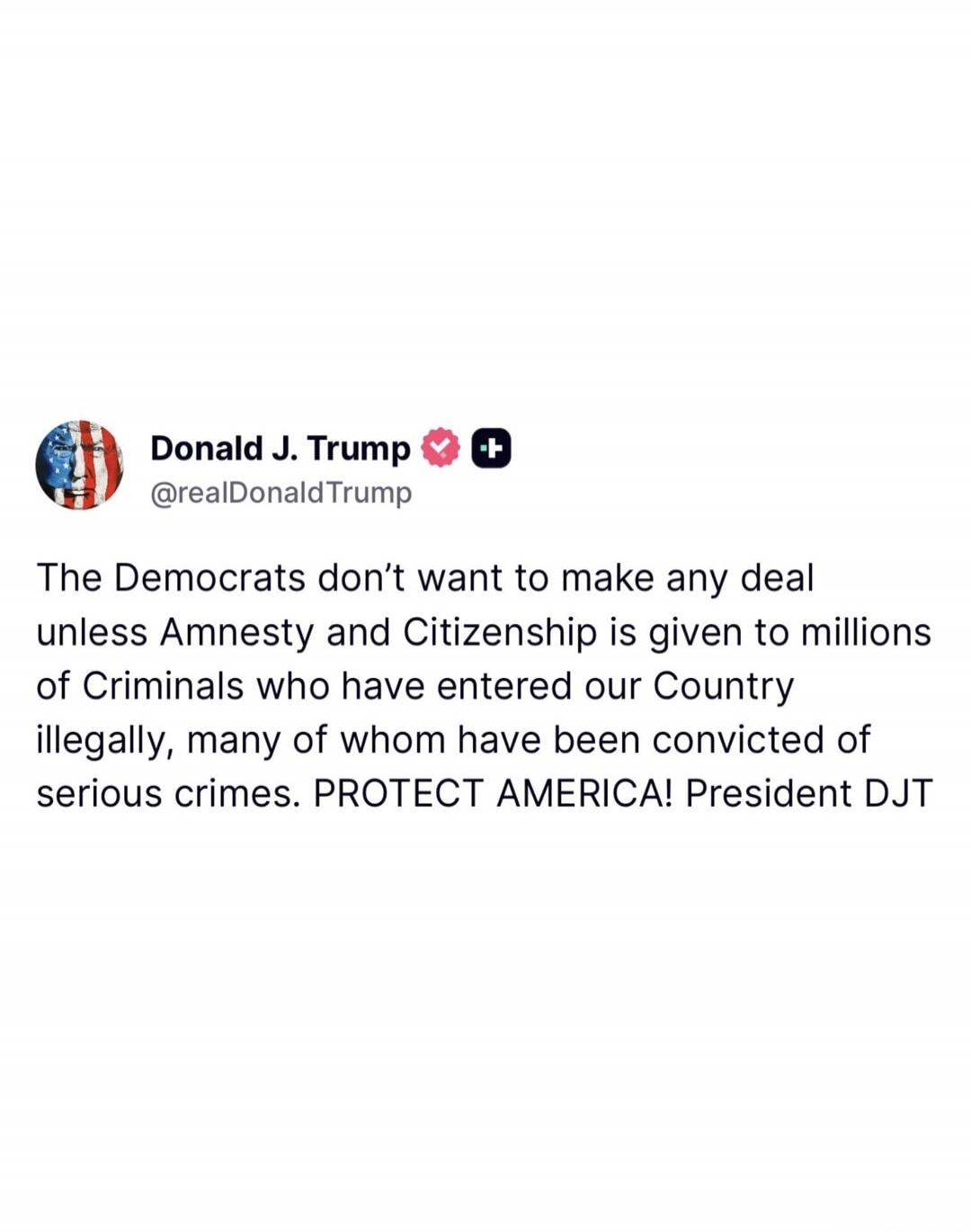 Donald J. Trump @realDonaldTrump The Democrats don't want to make any deal unless Amnesty and Citizenship is given to millions of Criminals who have entered our Country illegally, many of whom have been convicted of serious crimes. PROTECT AMERICA! President DJT