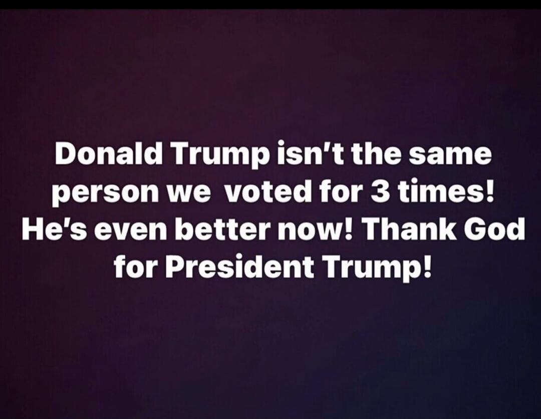 Donald Trump isn't the same person we voted for 3 times! He's even better now! Thank God for President Trump!