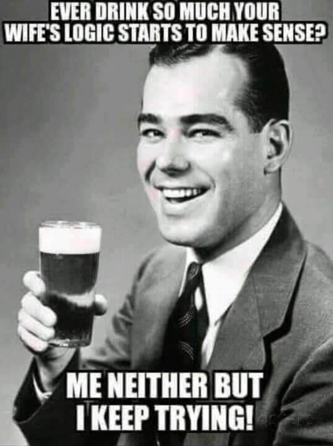 EVER DRINK SO MUCH YOUR WIFE'S LOGIC STARTS TO MAKE SENSE? ME NEITHER BUT I KEEP TRYING!