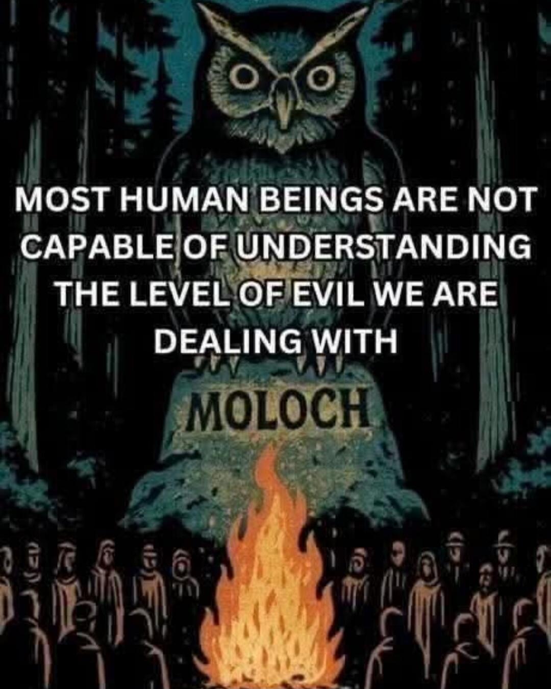 MOST HUMAN BEINGS ARE NOT CAPABLE OF UNDERSTANDING THE LEVEL OF EVIL WE ARE DEALING WITH MOLOCH